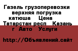 Газель грузоперевозки (верхняя погрузка, катюша) › Цена ­ 13 - Татарстан респ., Казань г. Авто » Услуги   